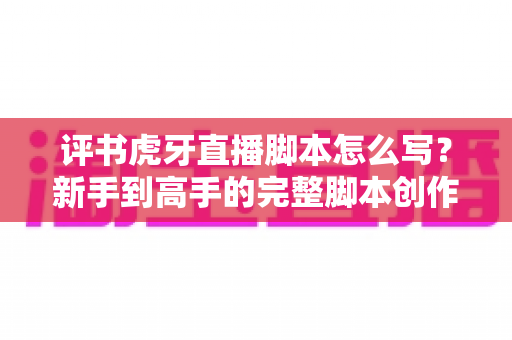 评书虎牙直播脚本怎么写？新手到高手的完整脚本创作指南与实战技巧全解析