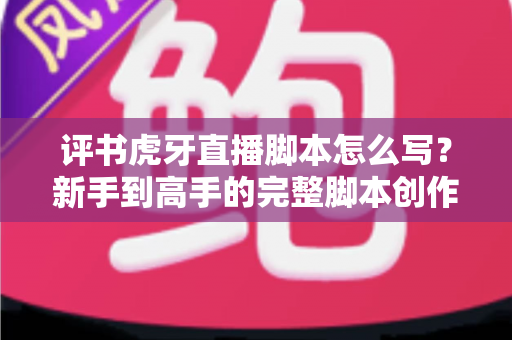 评书虎牙直播脚本怎么写？新手到高手的完整脚本创作指南与实战技巧全解析