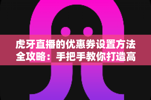 虎牙直播的优惠券设置方法全攻略：手把手教你打造高转化直播间
