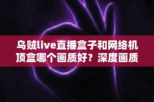 乌贼live直播盒子和网络机顶盒哪个画质好?深度画质对比全解析,帮你选对不踩坑 乌贼live直播盒子和网络机顶盒哪个画质好?深度画质对比全解析,帮你选对不踩坑