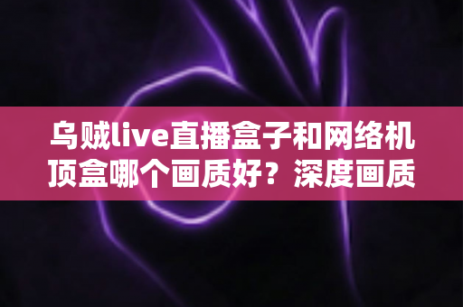 乌贼live直播盒子和网络机顶盒哪个画质好？深度画质对比全解析，帮你选对不踩坑