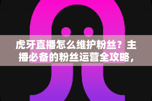 虎牙直播怎么维护粉丝？主播必备的粉丝运营全攻略，让直播间人气持续高涨