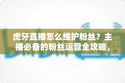 虎牙直播怎么维护粉丝？主播必备的粉丝运营全攻略，让直播间人气持续高涨