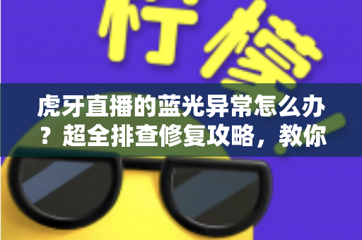 虎牙直播的蓝光异常怎么办？超全排查修复攻略，教你一键找回超清蓝光画质
