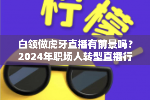白领做虎牙直播有前景吗?2024年职场人转型直播行业的机遇与挑战全解析 白领做虎牙直播有前景吗?2024年职场人转型直播行业的机遇与挑战全解析