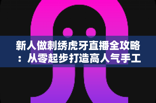 新人做刺绣虎牙直播全攻略:从零起步打造高人气手工刺绣直播间 新人做刺绣虎牙直播全攻略:从零起步打造高人气手工刺绣直播间