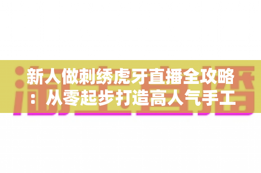 新人做刺绣虎牙直播全攻略:从零起步打造高人气手工刺绣直播间 新人做刺绣虎牙直播全攻略:从零起步打造高人气手工刺绣直播间