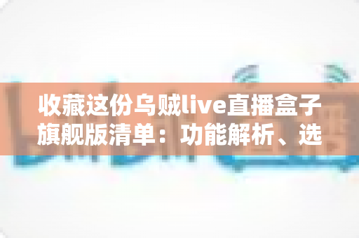 收藏这份乌贼live直播盒子旗舰版清单：功能解析、选购指南与使用技巧全攻略