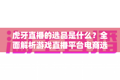 虎牙直播的选品是什么？全面解析游戏直播平台电商选品的核心逻辑与实用指南