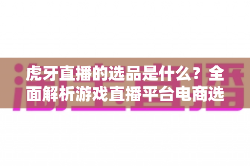 虎牙直播的选品是什么？全面解析游戏直播平台电商选品的核心逻辑与实用指南