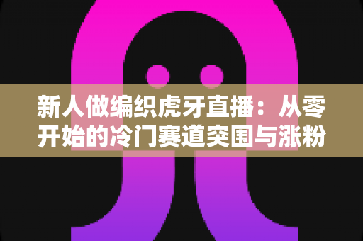 新人做编织虎牙直播:从零开始的冷门赛道突围与涨粉实战指南 新人做编织虎牙直播:从零开始的冷门赛道突围与涨粉实战指南
