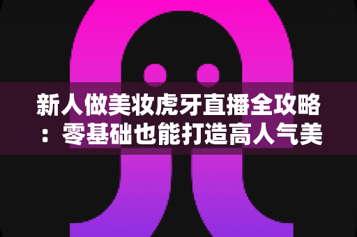新人做美妆虎牙直播全攻略：零基础也能打造高人气美妆直播间的实战指南