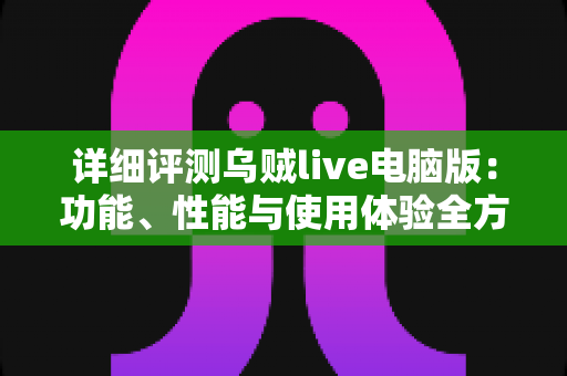 详细评测乌贼live电脑版：功能、性能与使用体验全方位深度解析