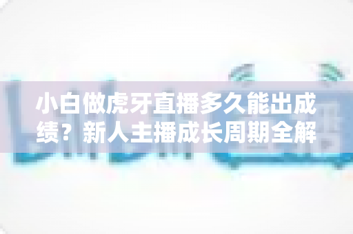 小白做虎牙直播多久能出成绩？新人主播成长周期全解析与起号实战指南