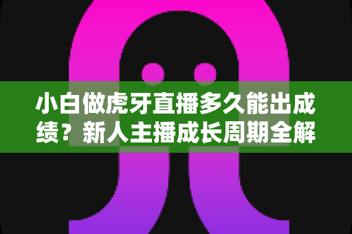 小白做虎牙直播多久能出成绩？新人主播成长周期全解析与起号实战指南