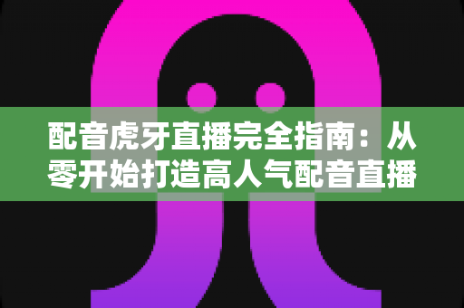 配音虎牙直播完全指南：从零开始打造高人气配音直播间的实用秘籍