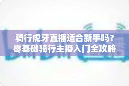 骑行虎牙直播适合新手吗？零基础骑行主播入门全攻略解析