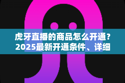 虎牙直播的商品怎么开通？2025最新开通条件、详细流程与带货技巧一站式指南
