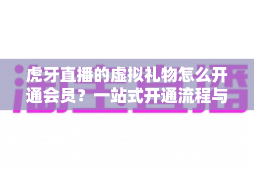 虎牙直播的虚拟礼物怎么开通会员?一站式开通流程与礼物使用全攻略 虎牙直播的虚拟礼物怎么开通会员?一站式开通流程与礼物使用全攻略