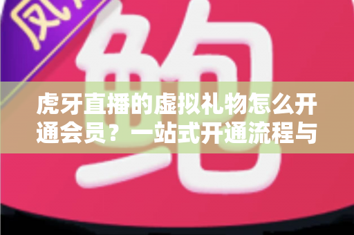 虎牙直播的虚拟礼物怎么开通会员?一站式开通流程与礼物使用全攻略 虎牙直播的虚拟礼物怎么开通会员?一站式开通流程与礼物使用全攻略