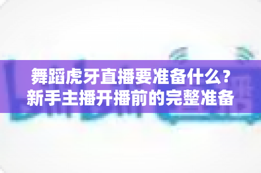 舞蹈虎牙直播要准备什么?新手主播开播前的完整准备指南与实战清单 舞蹈虎牙直播要准备什么?新手主播开播前的完整准备指南与实战清单