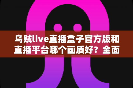 乌贼live直播盒子官方版和直播平台哪个画质好?全面解析两大观看方式的画质差异与选购指南 乌贼live直播盒子官方版和直播平台哪个画质好?全面解析两大观看方式的画质差异与选购指南