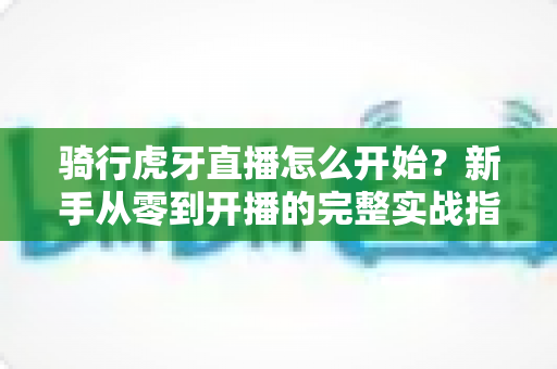 骑行虎牙直播怎么开始？新手从零到开播的完整实战指南