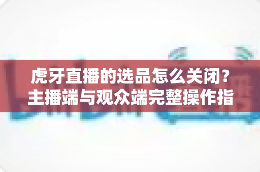 虎牙直播的选品怎么关闭？主播端与观众端完整操作指南全解析