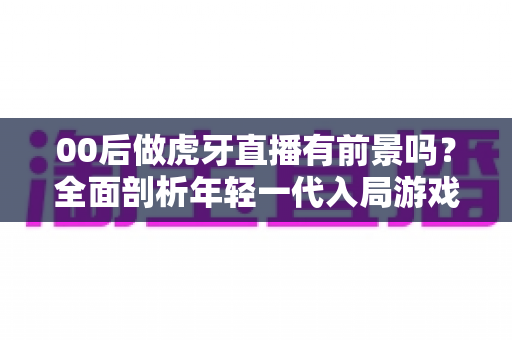 00后做虎牙直播有前景吗?全面剖析年轻一代入局游戏直播的机遇、挑战与破局之道 00后做虎牙直播有前景吗?全面剖析年轻一代入局游戏直播的机遇、挑战与破局之道