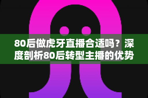 80后做虎牙直播合适吗?深度剖析80后转型主播的优势、挑战与实操攻略 80后做虎牙直播合适吗?深度剖析80后转型主播的优势、挑战与实操攻略