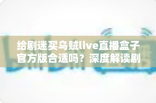 给剧迷买乌贼live直播盒子官方版合适吗?深度解读剧迷选购直播盒子的实用指南 给剧迷买乌贼live直播盒子官方版合适吗?深度解读剧迷选购直播盒子的实用指南