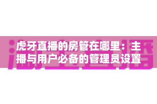 虎牙直播的房管在哪里:主播与用户必备的管理员设置全攻略 虎牙直播的房管在哪里:主播与用户必备的管理员设置全攻略