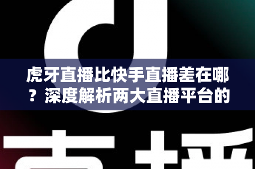虎牙直播比快手直播差在哪？深度解析两大直播平台的核心差距与用户选择指南