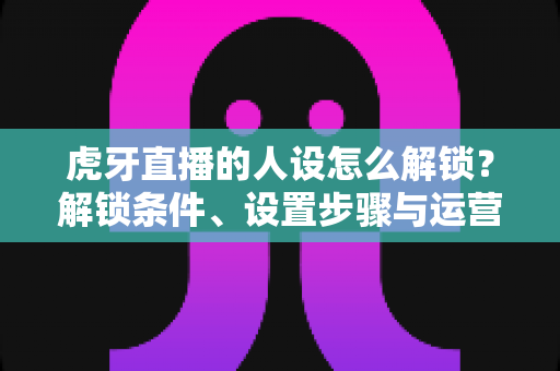 虎牙直播的人设怎么解锁？解锁条件、设置步骤与运营技巧一文讲清