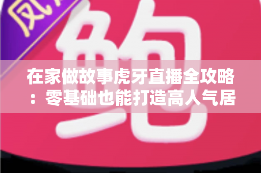 在家做故事虎牙直播全攻略:零基础也能打造高人气居家故事直播间 在家做故事虎牙直播全攻略:零基础也能打造高人气居家故事直播间