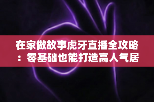 在家做故事虎牙直播全攻略:零基础也能打造高人气居家故事直播间 在家做故事虎牙直播全攻略:零基础也能打造高人气居家故事直播间