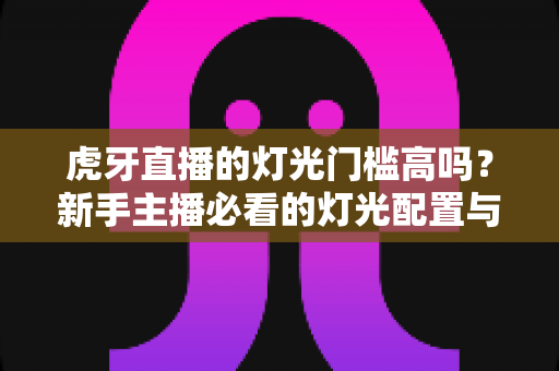 虎牙直播的灯光门槛高吗？新手主播必看的灯光配置与布光全攻略