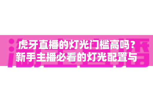 虎牙直播的灯光门槛高吗？新手主播必看的灯光配置与布光全攻略