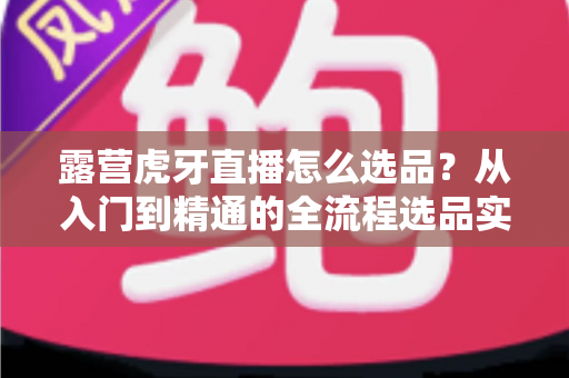 露营虎牙直播怎么选品？从入门到精通的全流程选品实战指南