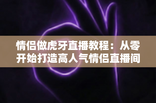 情侣做虎牙直播教程:从零开始打造高人气情侣直播间的完整实战指南 情侣做虎牙直播教程:从零开始打造高人气情侣直播间的完整实战指南