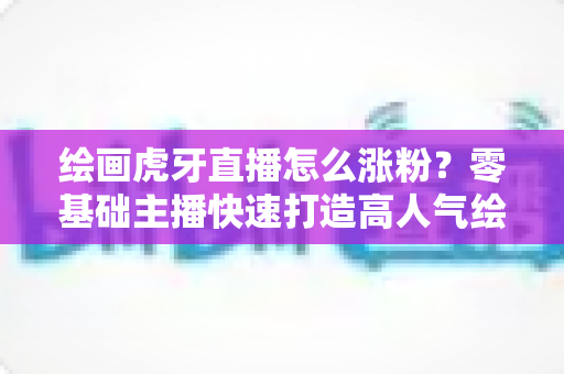 绘画虎牙直播怎么涨粉？零基础主播快速打造高人气绘画直播间的实战攻略