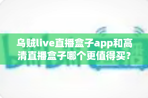 乌贼live直播盒子app和高清直播盒子哪个更值得买?2025最新选购指南与深度对比评测 乌贼live直播盒子app和高清直播盒子哪个更值得买?2025最新选购指南与深度对比评测