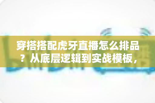 穿搭搭配虎牙直播怎么排品?从底层逻辑到实战模板,一篇讲透直播间货品排序的涨粉带货攻略 穿搭搭配虎牙直播怎么排品?从底层逻辑到实战模板,一篇讲透直播间货品排序的涨粉带货攻略