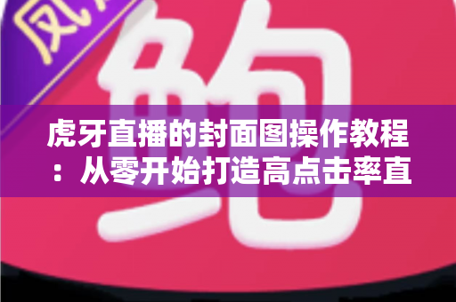 虎牙直播的封面图操作教程:从零开始打造高点击率直播间的完整指南 虎牙直播的封面图操作教程:从零开始打造高点击率直播间的完整指南