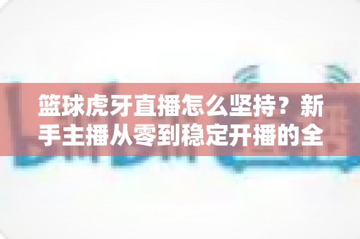 篮球虎牙直播怎么坚持？新手主播从零到稳定开播的全流程实战指南