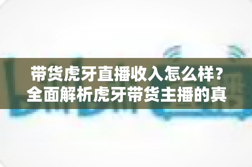 带货虎牙直播收入怎么样？全面解析虎牙带货主播的真实收入与赚钱前景