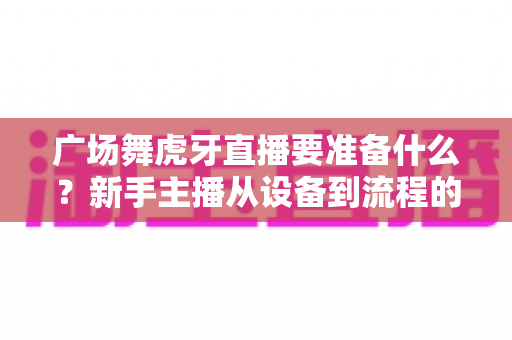 广场舞虎牙直播要准备什么？新手主播从设备到流程的全攻略