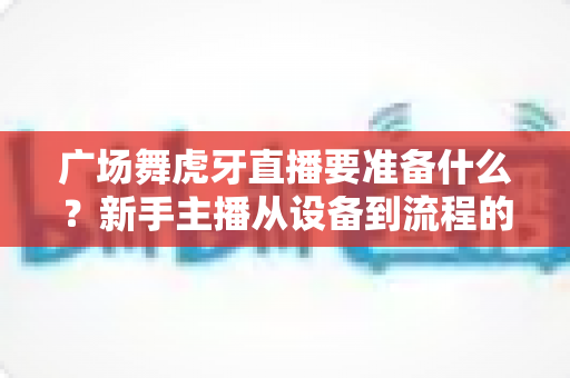 广场舞虎牙直播要准备什么？新手主播从设备到流程的全攻略