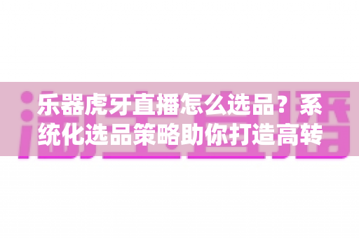 乐器虎牙直播怎么选品?系统化选品策略助你打造高转化乐器直播间 乐器虎牙直播怎么选品?系统化选品策略助你打造高转化乐器直播间