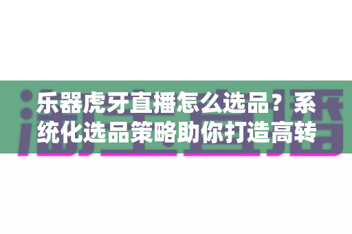 乐器虎牙直播怎么选品？系统化选品策略助你打造高转化乐器直播间